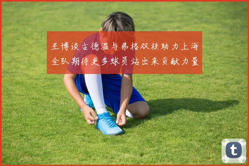 王博谈古德温与弗格双核助力上海全队期待更多球员站出来贡献力量