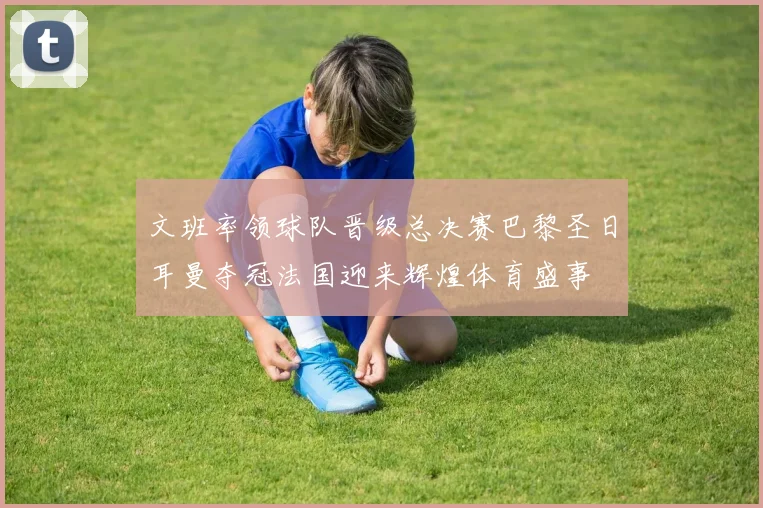 文班率领球队晋级总决赛巴黎圣日耳曼夺冠法国迎来辉煌体育盛事