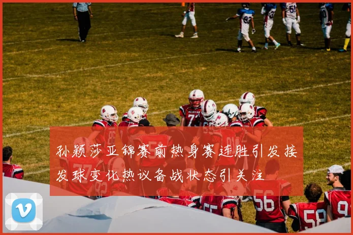 孙颖莎亚锦赛前热身赛连胜引发接发球变化热议备战状态引关注