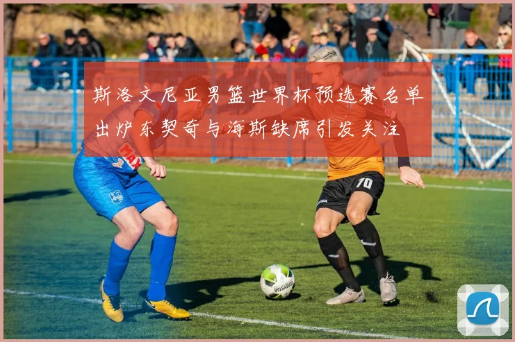 斯洛文尼亚男篮世界杯预选赛名单出炉东契奇与海斯缺席引发关注