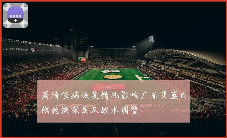 周琦伤病恢复情况影响广东男篮内线轮换深度及战术调整
