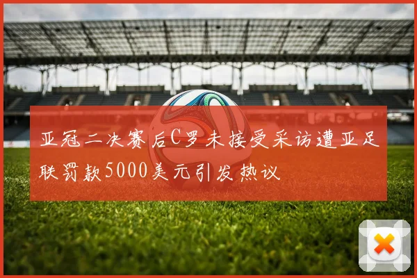 亚冠二决赛后C罗未接受采访遭亚足联罚款5000美元引发热议