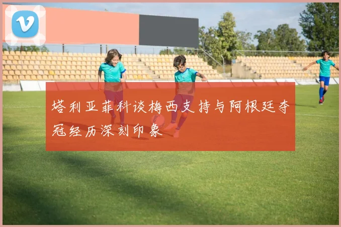 塔利亚菲科谈梅西支持与阿根廷夺冠经历深刻印象