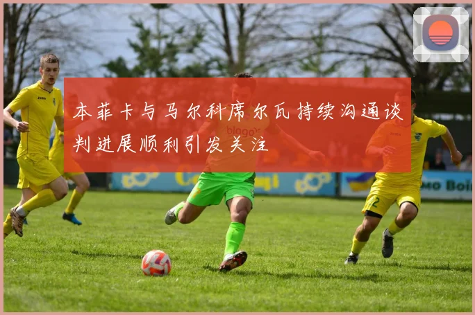本菲卡与马尔科席尔瓦持续沟通谈判进展顺利引发关注