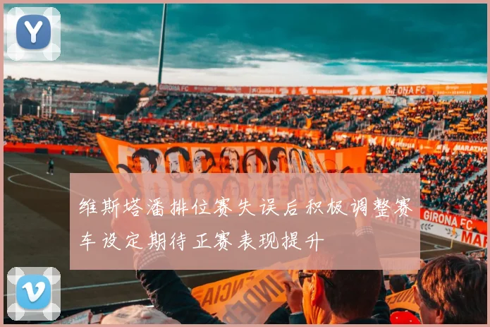 维斯塔潘排位赛失误后积极调整赛车设定期待正赛表现提升