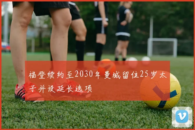 福登续约至2030年曼城留住25岁太子并设延长选项