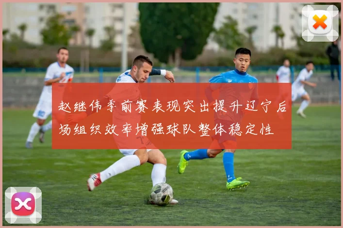 赵继伟季前赛表现突出提升辽宁后场组织效率增强球队整体稳定性