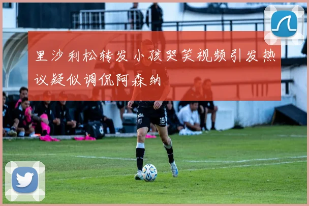 里沙利松转发小孩哭笑视频引发热议疑似调侃阿森纳
