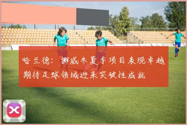 哈兰德：挪威冬夏季项目表现卓越期待足球领域迎来突破性成就