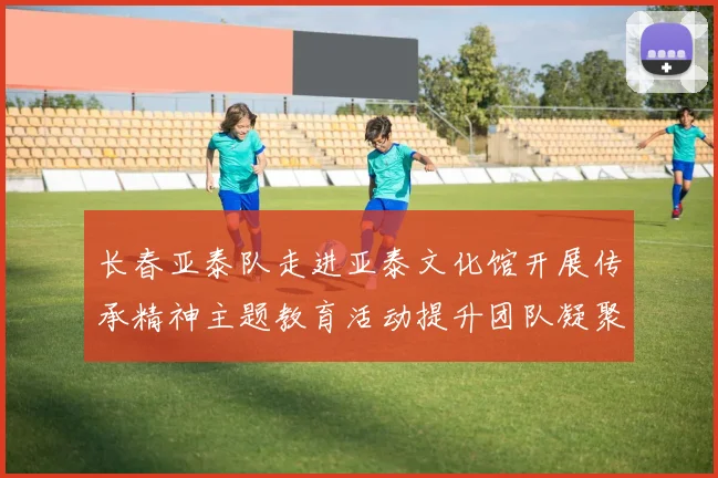 长春亚泰队走进亚泰文化馆开展传承精神主题教育活动提升团队凝聚力与文化认同感