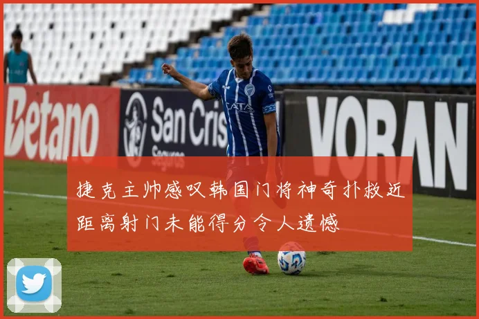 捷克主帅感叹韩国门将神奇扑救近距离射门未能得分令人遗憾