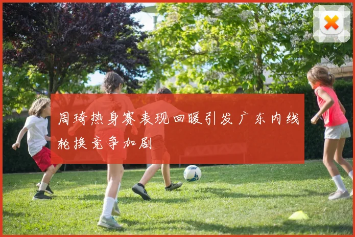 周琦热身赛表现回暖引发广东内线轮换竞争加剧
