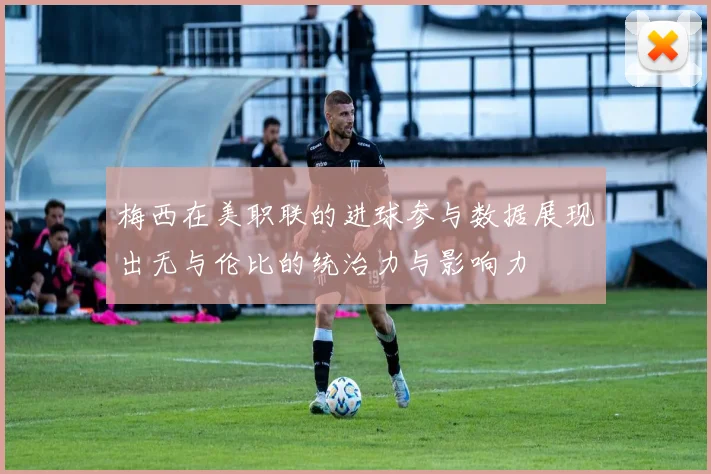 梅西在美职联的进球参与数据展现出无与伦比的统治力与影响力