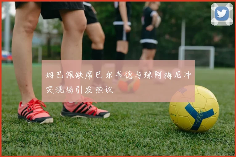 姆巴佩缺席巴尔韦德与琼阿梅尼冲突现场引发热议