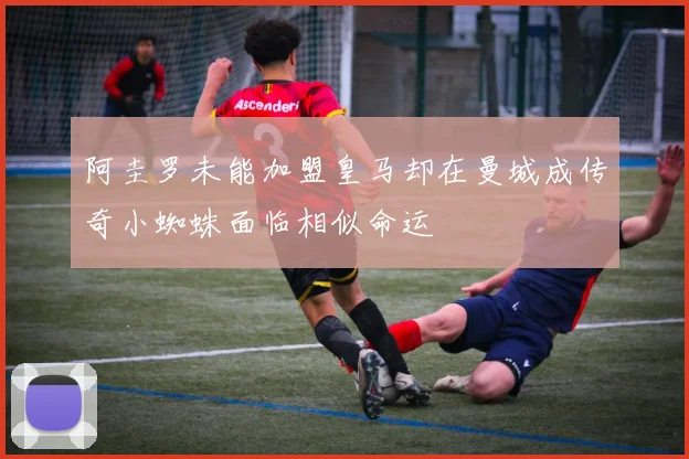 阿圭罗未能加盟皇马却在曼城成传奇小蜘蛛面临相似命运