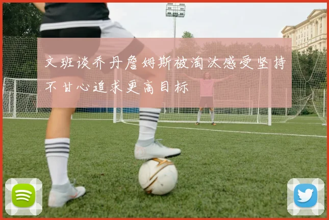 文班谈乔丹詹姆斯被淘汰感受坚持不甘心追求更高目标