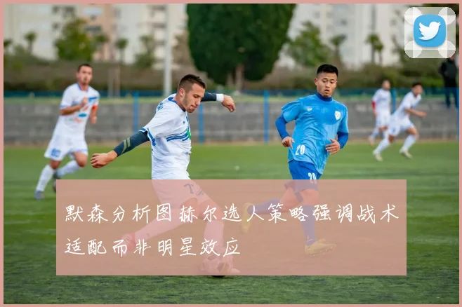 默森分析图赫尔选人策略强调战术适配而非明星效应