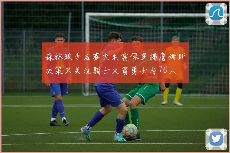 森林狼季后赛失利富保罗揭詹姆斯决策只关注骑士火箭勇士与76人