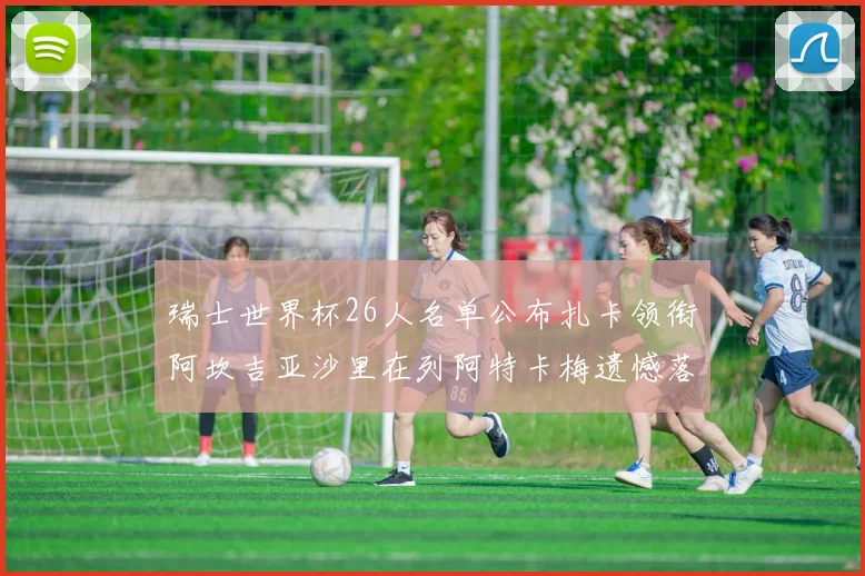 瑞士世界杯26人名单公布扎卡领衔阿坎吉亚沙里在列阿特卡梅遗憾落选