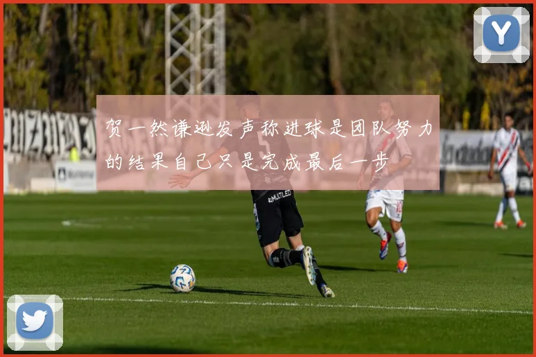 贺一然谦逊发声称进球是团队努力的结果自己只是完成最后一步