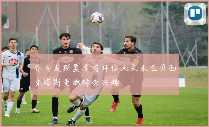 乔戈麦斯夏季将评估未来米兰贝西克塔斯重燃转会兴趣